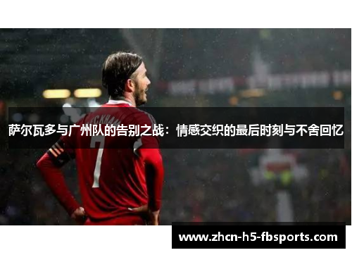 萨尔瓦多与广州队的告别之战:情感交织的最后时刻与不舍回忆 萨尔瓦多与广州队的告别之战:情感交织的最后时刻与不舍回忆