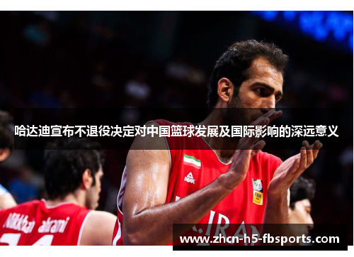 哈达迪宣布不退役决定对中国篮球发展及国际影响的深远意义