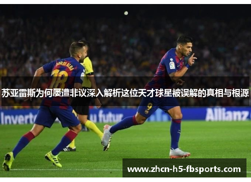 苏亚雷斯为何屡遭非议深入解析这位天才球星被误解的真相与根源 苏亚雷斯为何屡遭非议深入解析这位天才球星被误解的真相与根源