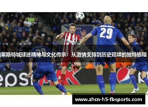 莱斯特城球迷精神与文化传承:从激情支持到历史延续的独特旅程 莱斯特城球迷精神与文化传承:从激情支持到历史延续的独特旅程