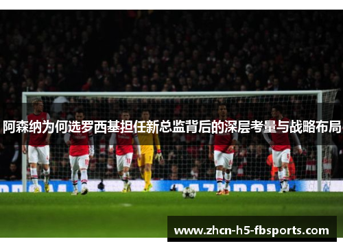 阿森纳为何选罗西基担任新总监背后的深层考量与战略布局 阿森纳为何选罗西基担任新总监背后的深层考量与战略布局
