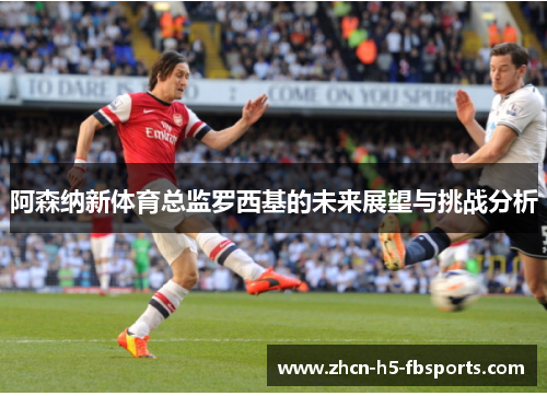 阿森纳新体育总监罗西基的未来展望与挑战分析 阿森纳新体育总监罗西基的未来展望与挑战分析