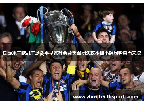 国际米兰欧冠主场战平皇家社会蓝黑军团久攻不破小组局势悬而未决 国际米兰欧冠主场战平皇家社会蓝黑军团久攻不破小组局势悬而未决