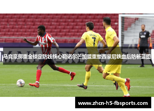 马竞豪掷重金锁定防线核心勒诺尔芒加盟重塑西蒙尼铁血后防新蓝图