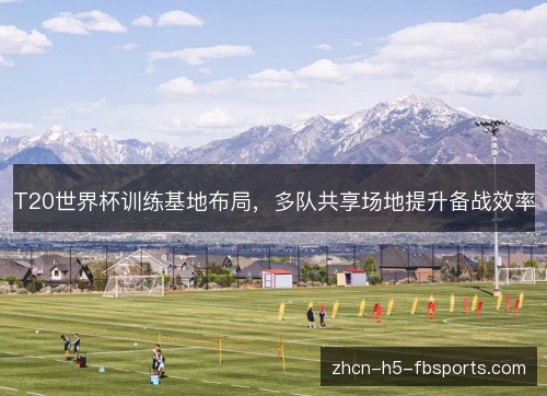 T20世界杯训练基地布局,多队共享场地提升备战效率 T20世界杯训练基地布局,多队共享场地提升备战效率